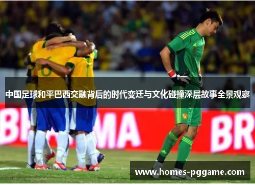 中国足球和平巴西交融背后的时代变迁与文化碰撞深层故事全景观察
