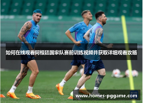 如何在线观看阿根廷国家队赛前训练视频并获取详细观看攻略