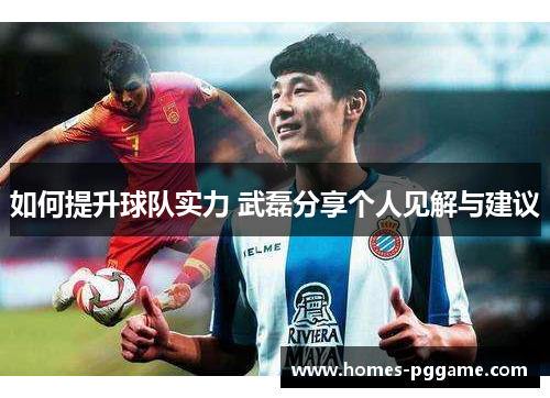 如何提升球队实力 武磊分享个人见解与建议 如何提升球队实力 武磊分享个人见解与建议