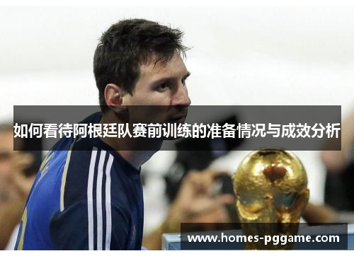 如何看待阿根廷队赛前训练的准备情况与成效分析